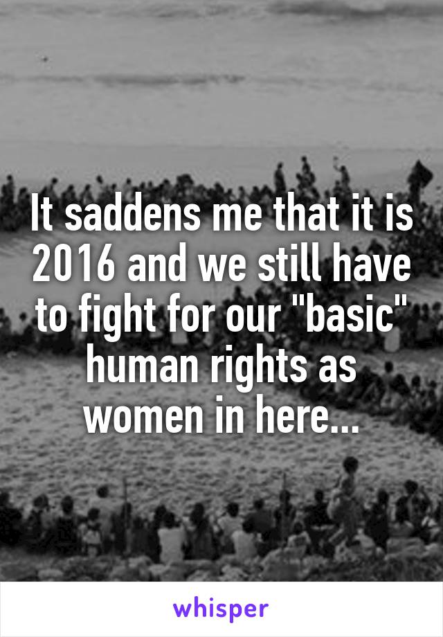 It saddens me that it is 2016 and we still have to fight for our "basic" human rights as women in here...