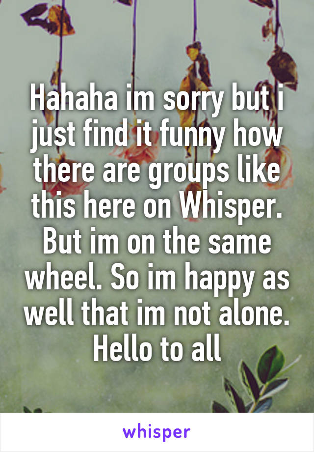 Hahaha im sorry but i just find it funny how there are groups like this here on Whisper. But im on the same wheel. So im happy as well that im not alone.
Hello to all