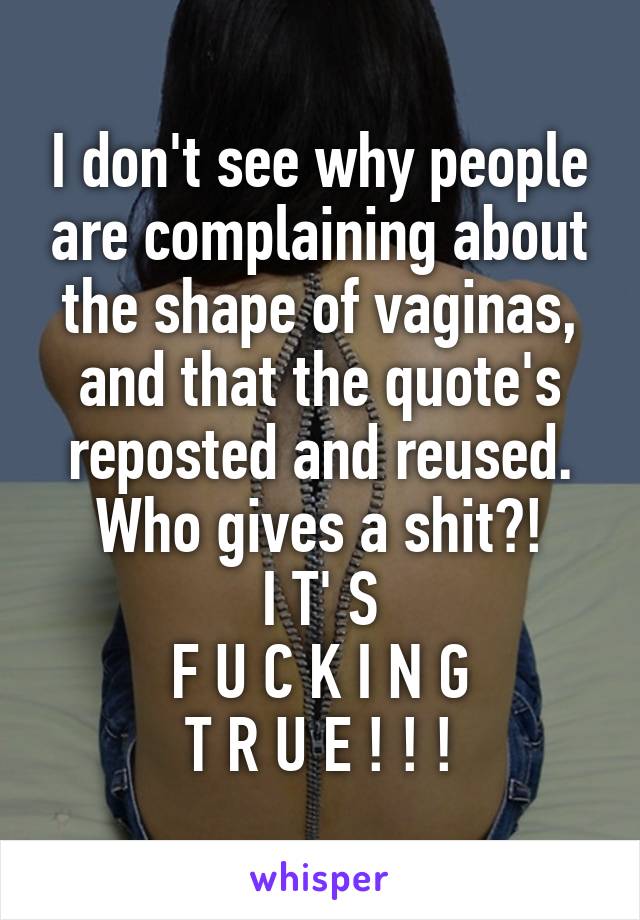 I don't see why people are complaining about the shape of vaginas, and that the quote's reposted and reused. Who gives a shit?!
I T' S
F U C K I N G
T R U E ! ! !