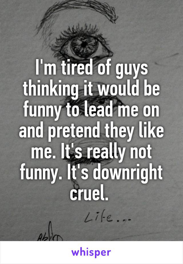 I'm tired of guys thinking it would be funny to lead me on and pretend they like me. It's really not funny. It's downright cruel. 