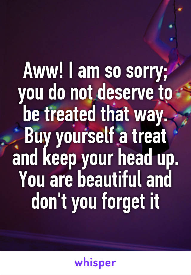 Aww! I am so sorry; you do not deserve to be treated that way. Buy yourself a treat and keep your head up. You are beautiful and don't you forget it