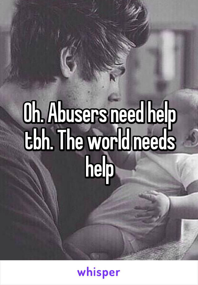 Oh. Abusers need help tbh. The world needs help