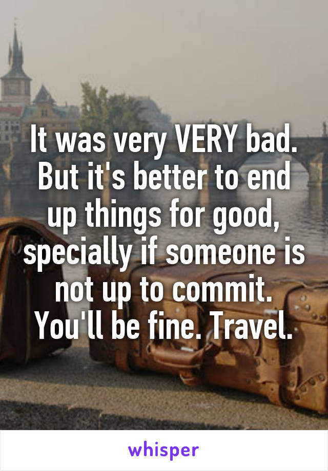 It was very VERY bad. But it's better to end up things for good, specially if someone is not up to commit. You'll be fine. Travel.