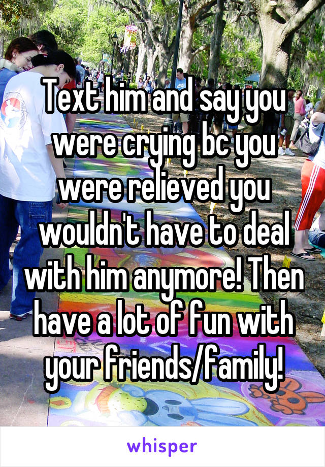 Text him and say you were crying bc you were relieved you wouldn't have to deal with him anymore! Then have a lot of fun with your friends/family!