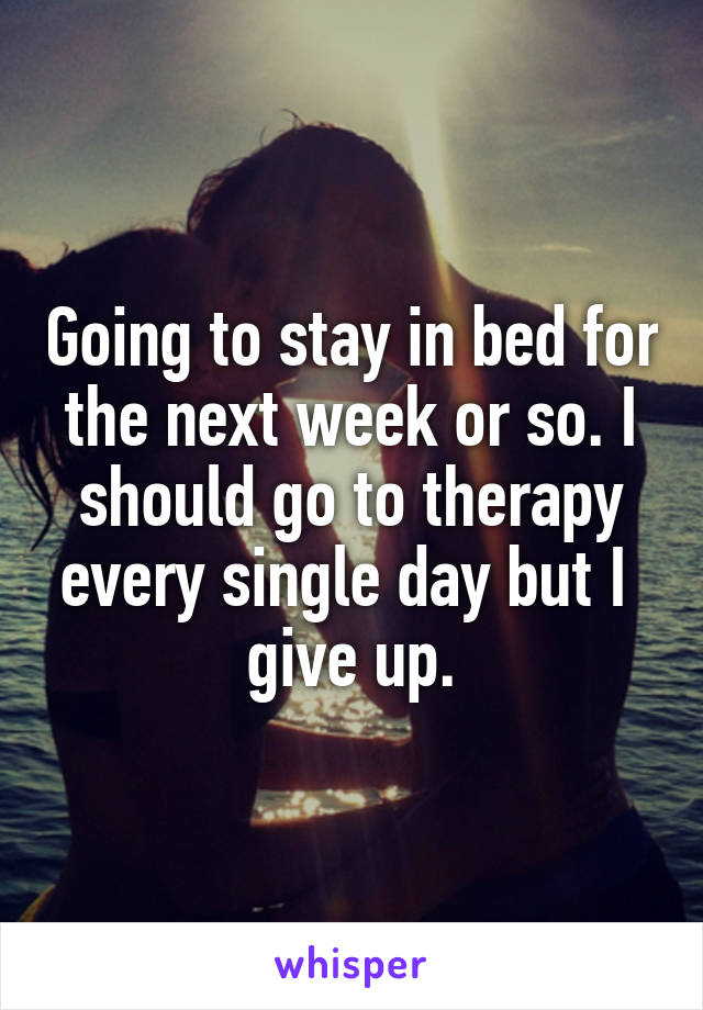 Going to stay in bed for the next week or so. I should go to therapy every single day but I  give up.