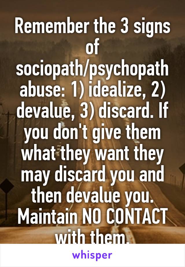 Remember the 3 signs of sociopath/psychopath abuse: 1) idealize, 2) devalue, 3) discard. If you don't give them what they want they may discard you and then devalue you. Maintain NO CONTACT with them.