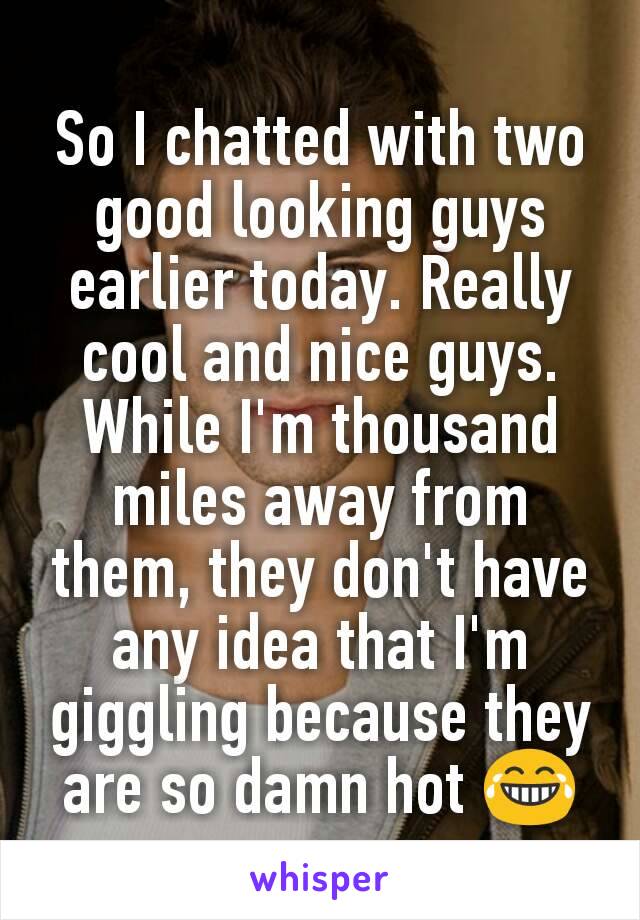 So I chatted with two good looking guys earlier today. Really cool and nice guys. While I'm thousand miles away from them, they don't have any idea that I'm giggling because they are so damn hot 😂