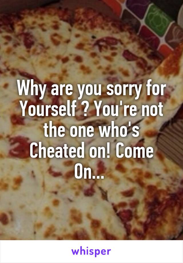 Why are you sorry for
Yourself ? You're not the one who's
Cheated on! Come
On... 