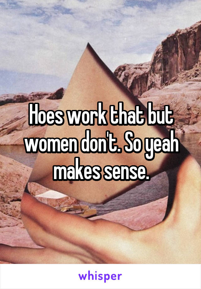 Hoes work that but women don't. So yeah makes sense.