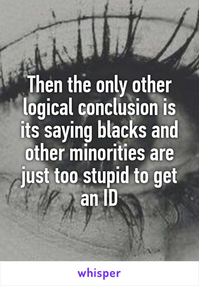 Then the only other logical conclusion is its saying blacks and other minorities are just too stupid to get an ID