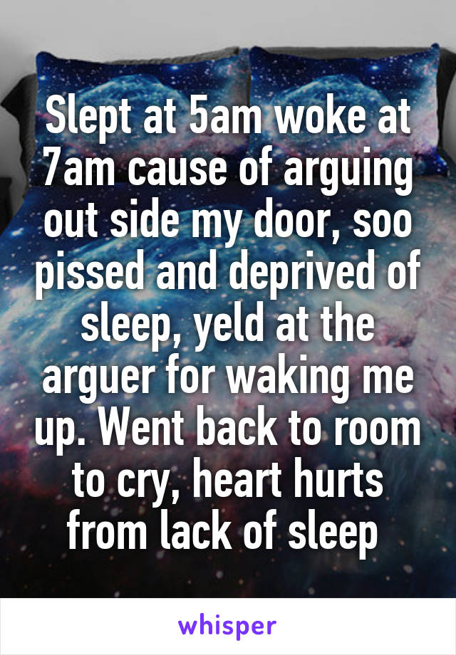 Slept at 5am woke at 7am cause of arguing out side my door, soo pissed and deprived of sleep, yeld at the arguer for waking me up. Went back to room to cry, heart hurts from lack of sleep 