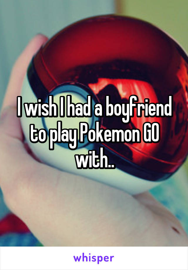 I wish I had a boyfriend to play Pokemon GO with..