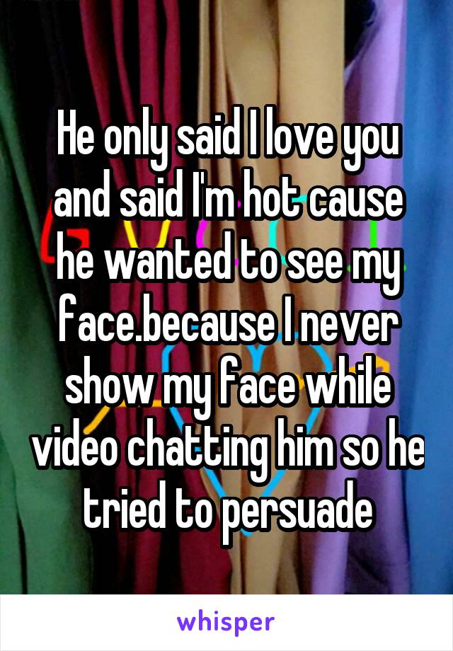 He only said I love you and said I'm hot cause he wanted to see my face.because I never show my face while video chatting him so he tried to persuade