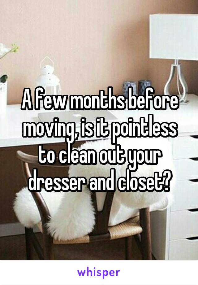 A few months before moving, is it pointless to clean out your dresser and closet?