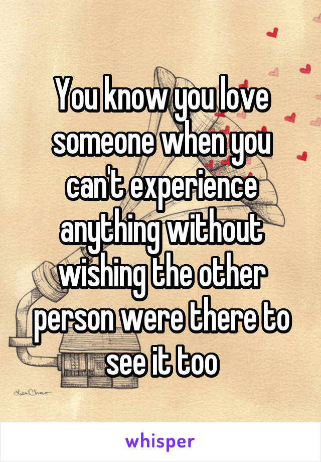 You know you love someone when you can't experience anything without wishing the other person were there to see it too