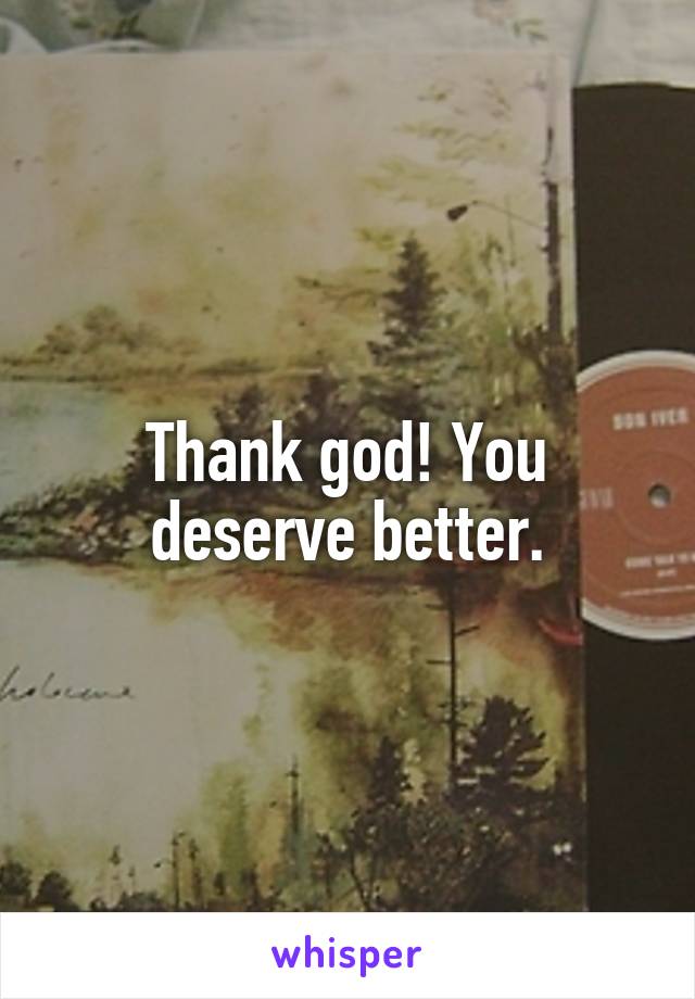 Thank god! You deserve better.