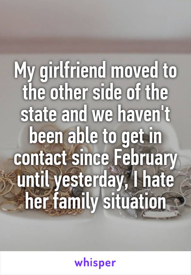 My girlfriend moved to the other side of the state and we haven't been able to get in contact since February until yesterday, I hate her family situation