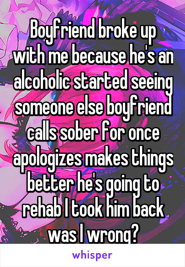 Boyfriend broke up with me because he's an alcoholic started seeing someone else boyfriend calls sober for once apologizes makes things better he's going to rehab I took him back was I wrong?