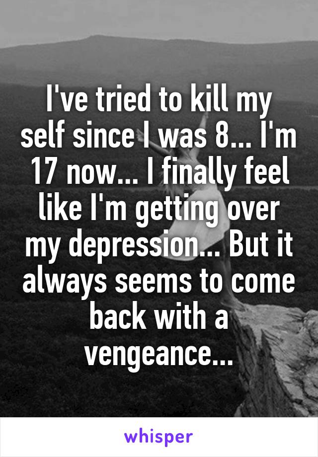 I've tried to kill my self since I was 8... I'm 17 now... I finally feel like I'm getting over my depression... But it always seems to come back with a vengeance...