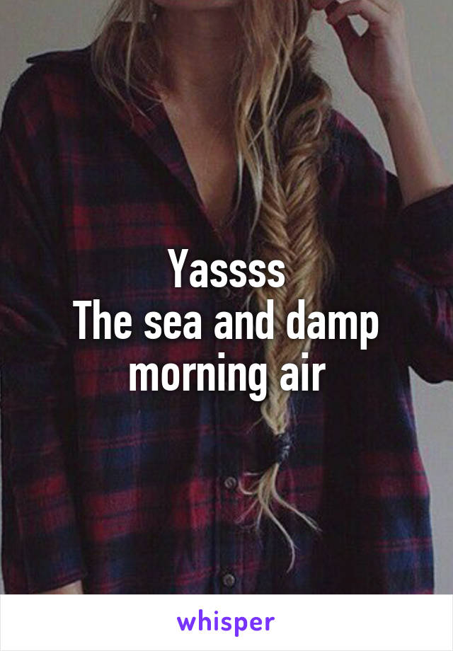 Yassss
The sea and damp morning air