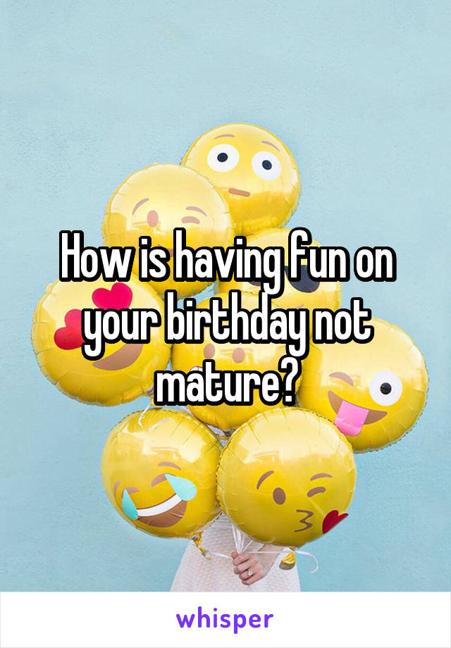 How is having fun on your birthday not mature?