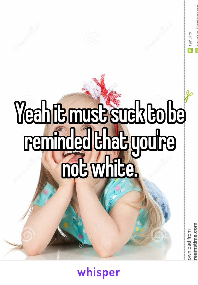 Yeah it must suck to be reminded that you're not white.