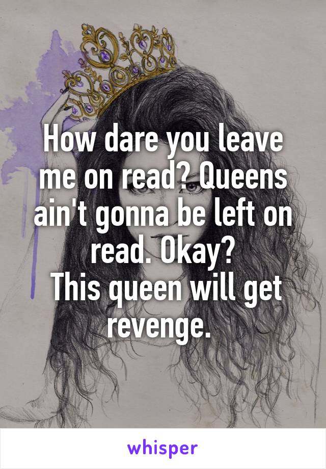 How dare you leave me on read? Queens ain't gonna be left on read. Okay?
 This queen will get revenge. 