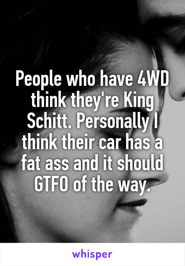 People who have 4WD think they're King Schitt. Personally I think their car has a fat ass and it should GTFO of the way.