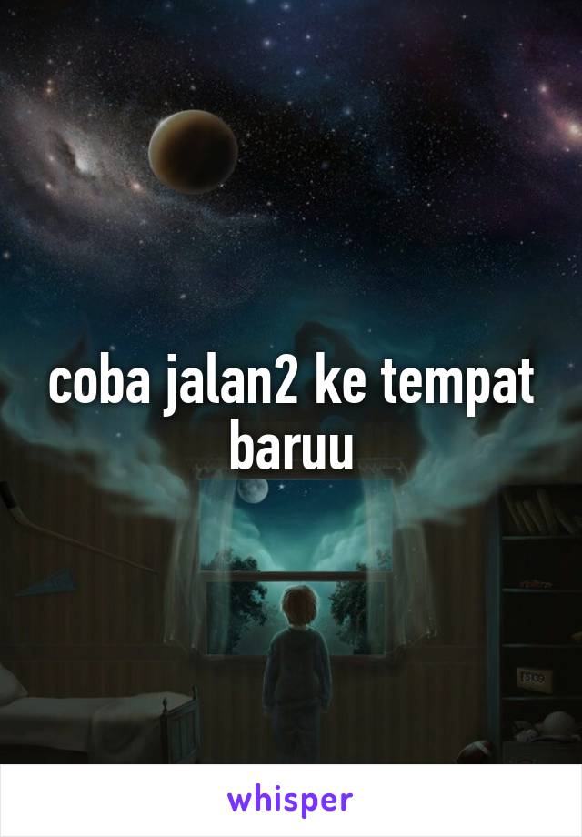 coba jalan2 ke tempat baruu