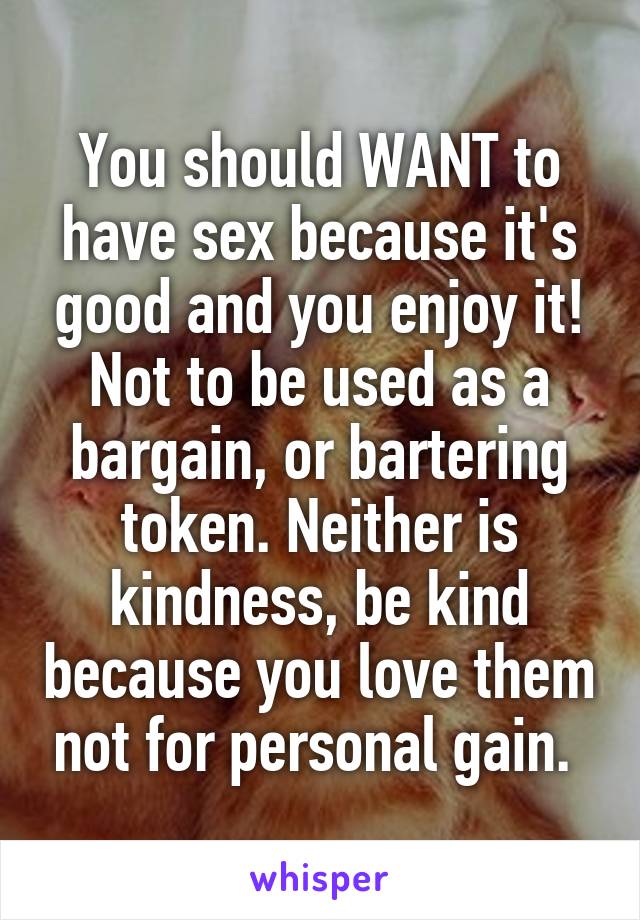 You should WANT to have sex because it's good and you enjoy it! Not to be used as a bargain, or bartering token. Neither is kindness, be kind because you love them not for personal gain. 