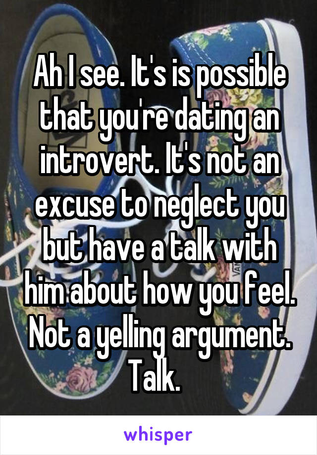 Ah I see. It's is possible that you're dating an introvert. It's not an excuse to neglect you but have a talk with him about how you feel. Not a yelling argument. Talk.  