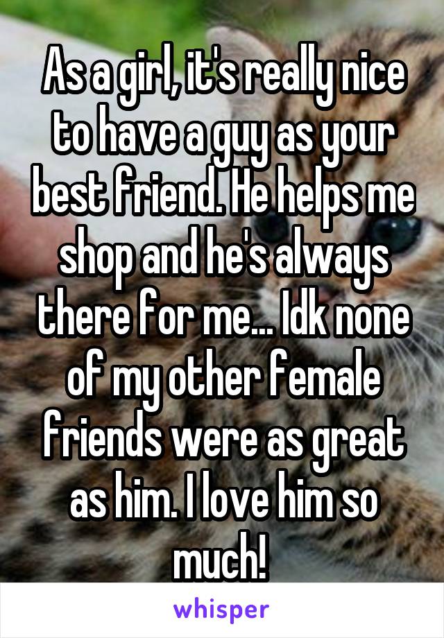 As a girl, it's really nice to have a guy as your best friend. He helps me shop and he's always there for me... Idk none of my other female friends were as great as him. I love him so much! 