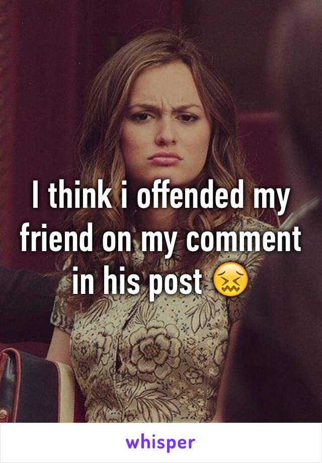 I think i offended my friend on my comment in his post 😖