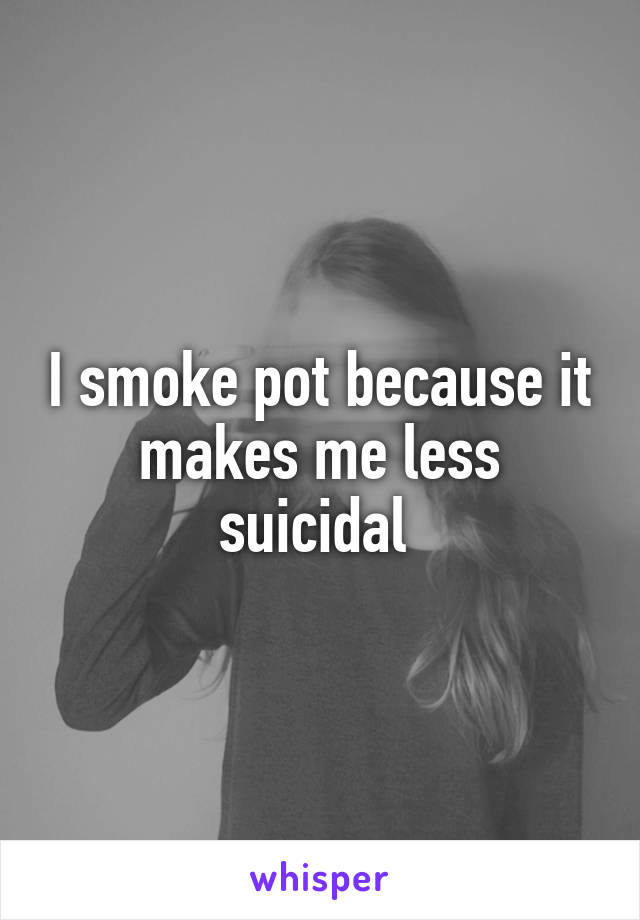 I smoke pot because it makes me less suicidal 