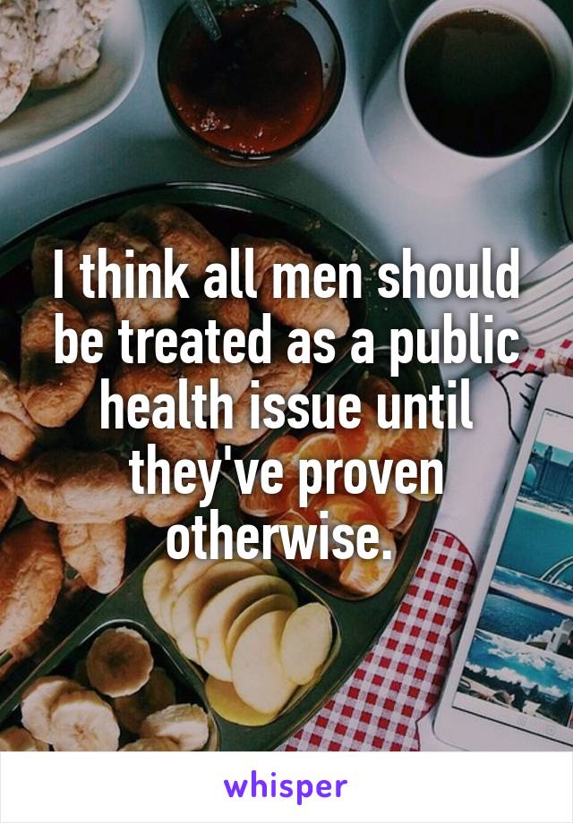 I think all men should be treated as a public health issue until they've proven otherwise. 