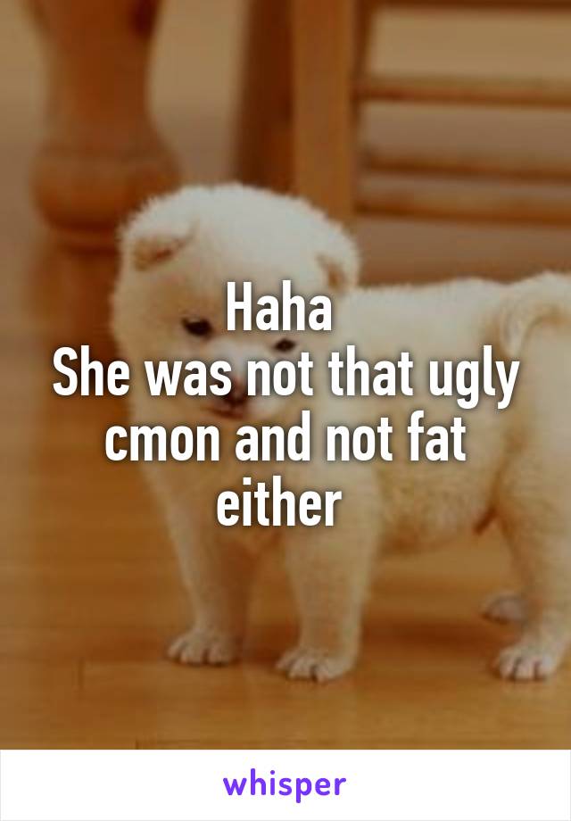 Haha 
She was not that ugly cmon and not fat either 