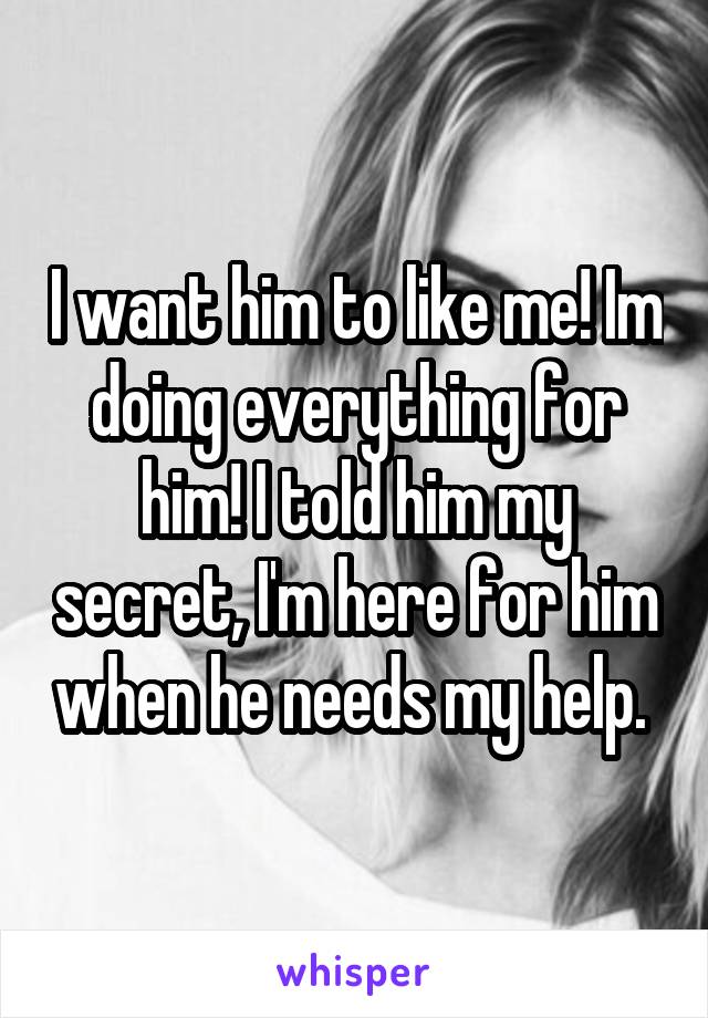 I want him to like me! Im doing everything for him! I told him my secret, I'm here for him when he needs my help. 