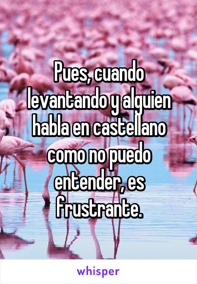 Pues, cuando levantando y alguien habla en castellano como no puedo entender, es frustrante.