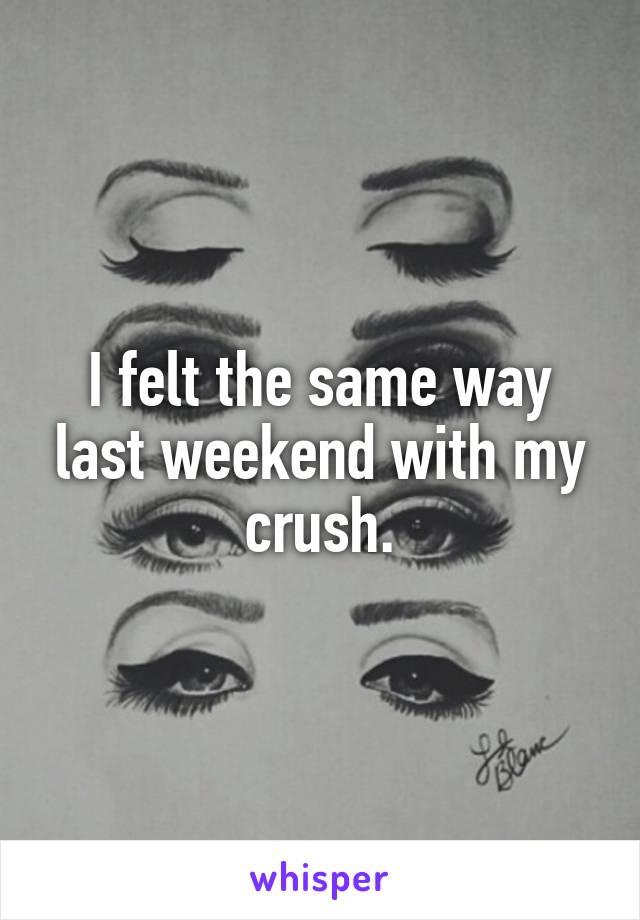 I felt the same way last weekend with my crush.