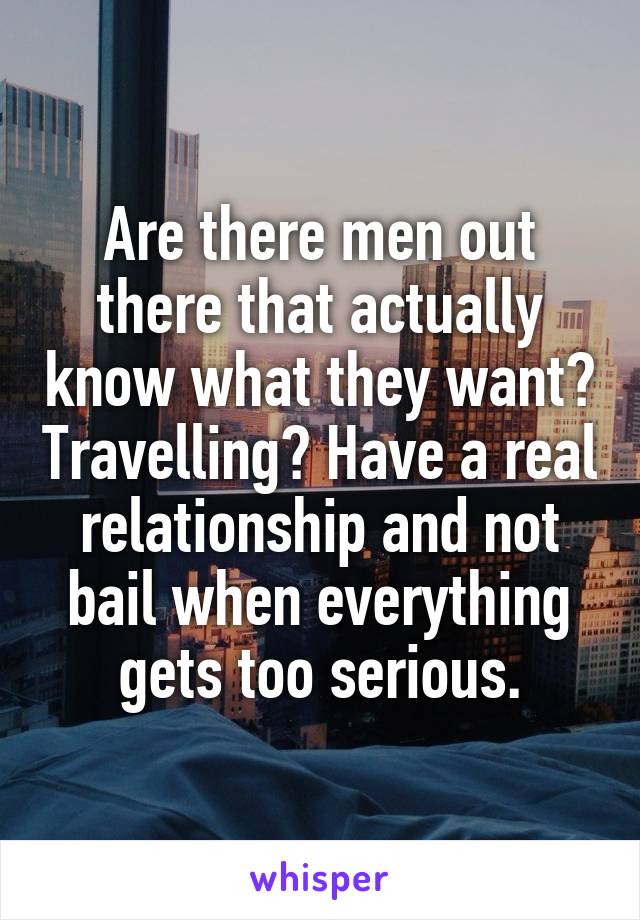 Are there men out there that actually know what they want? Travelling? Have a real relationship and not bail when everything gets too serious.