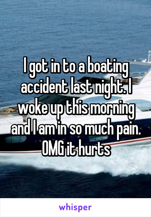 I got in to a boating accident last night. I woke up this morning and I am in so much pain. OMG it hurts