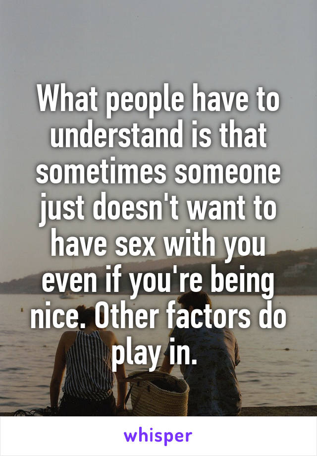 What people have to understand is that sometimes someone just doesn't want to have sex with you even if you're being nice. Other factors do play in. 