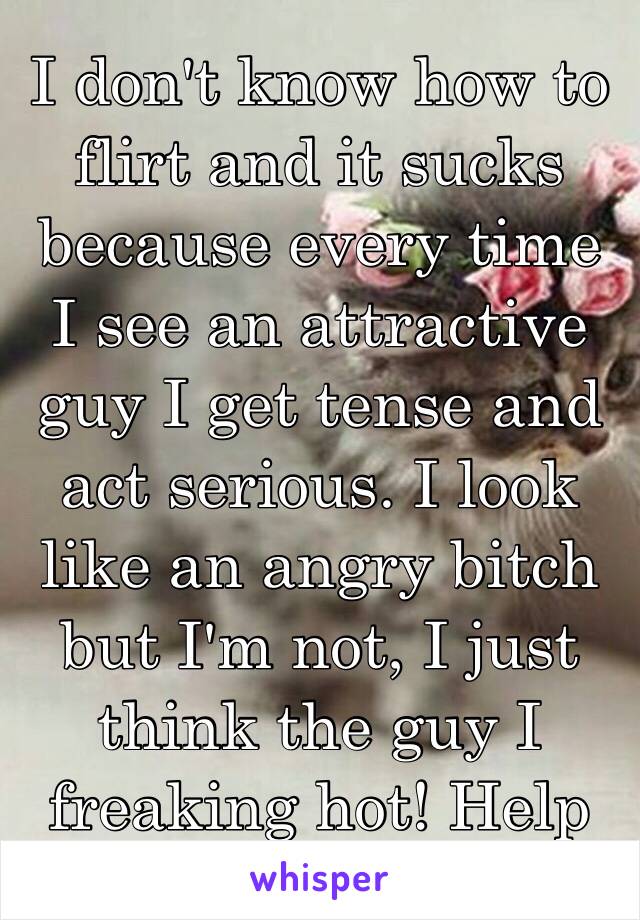 I don't know how to flirt and it sucks because every time I see an attractive guy I get tense and act serious. I look like an angry bitch but I'm not, I just think the guy I freaking hot! Help me 😩