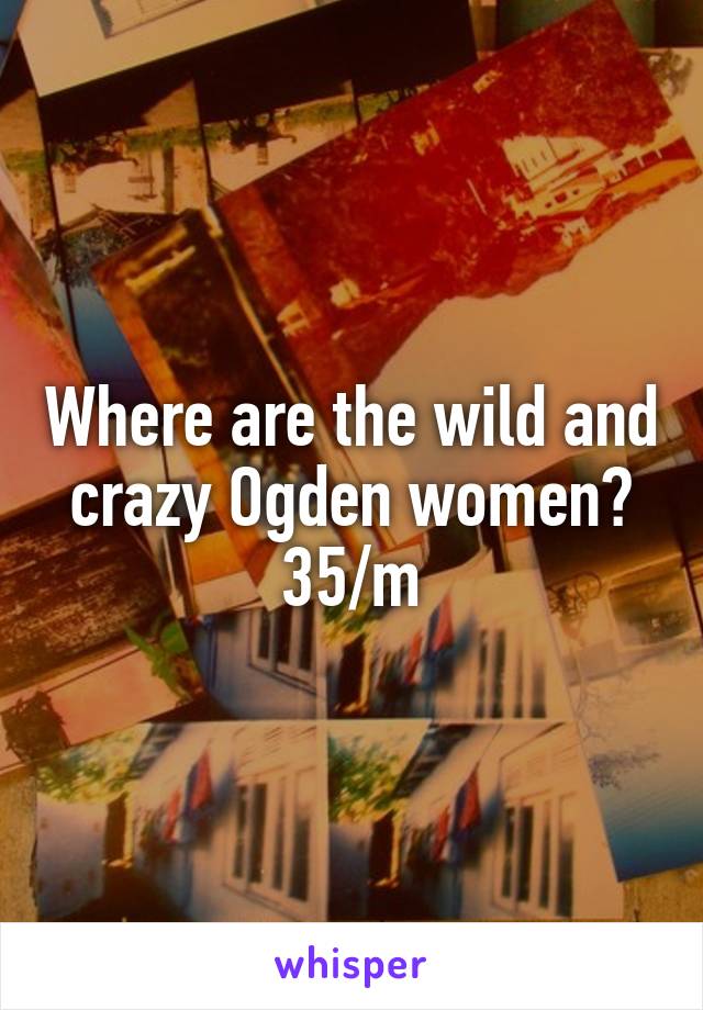 Where are the wild and crazy Ogden women?
35/m