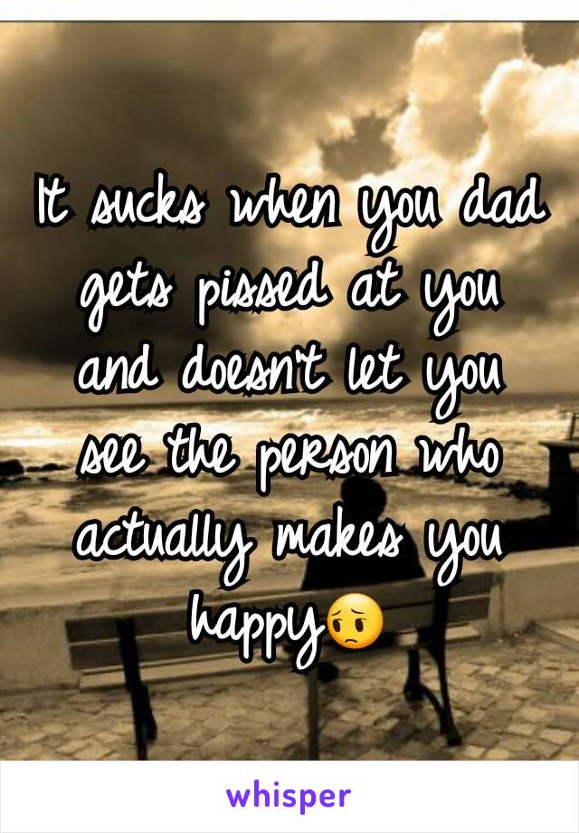 It sucks when you dad gets pissed at you and doesn't let you see the person who actually makes you happy😔