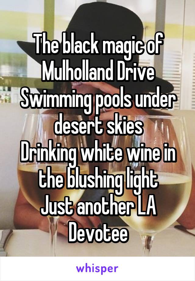 The black magic of Mulholland Drive
Swimming pools under desert skies
Drinking white wine in the blushing light
Just another LA Devotee