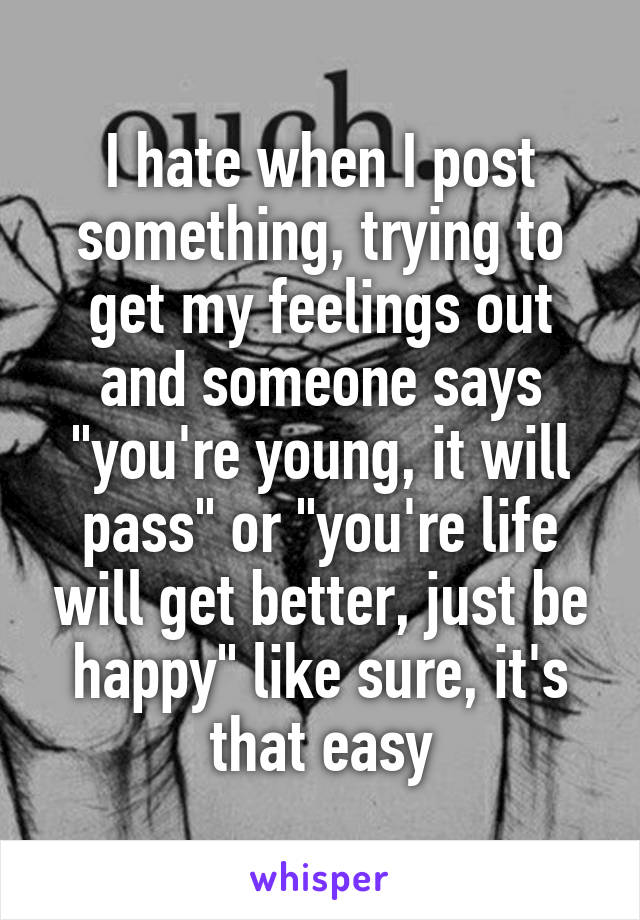 I hate when I post something, trying to get my feelings out and someone says "you're young, it will pass" or "you're life will get better, just be happy" like sure, it's that easy