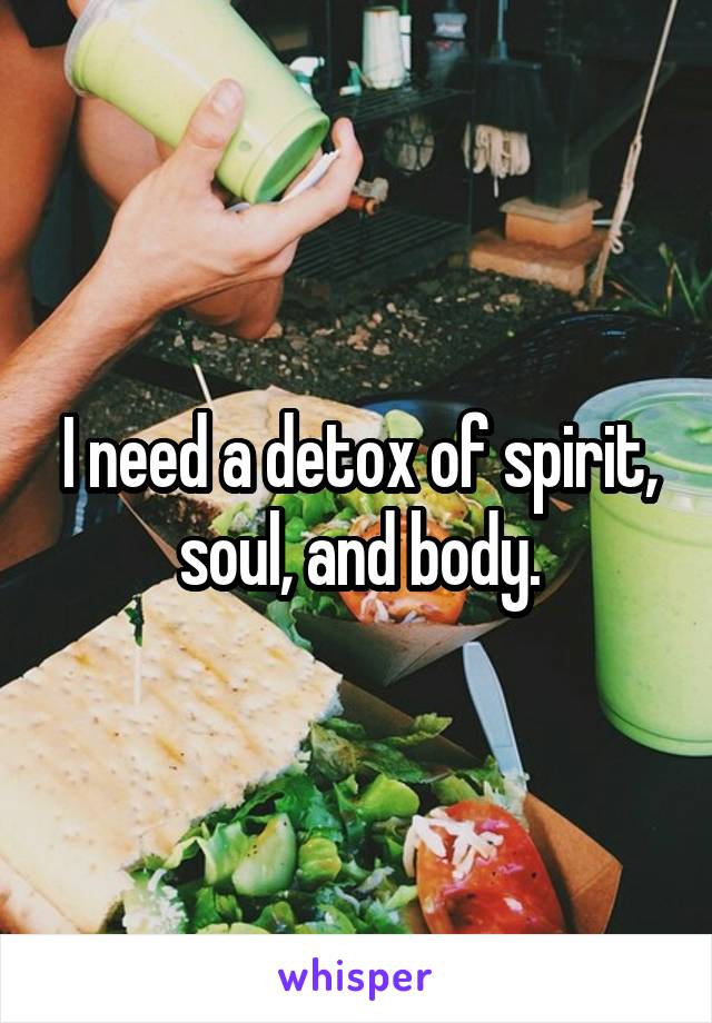 I need a detox of spirit, soul, and body.