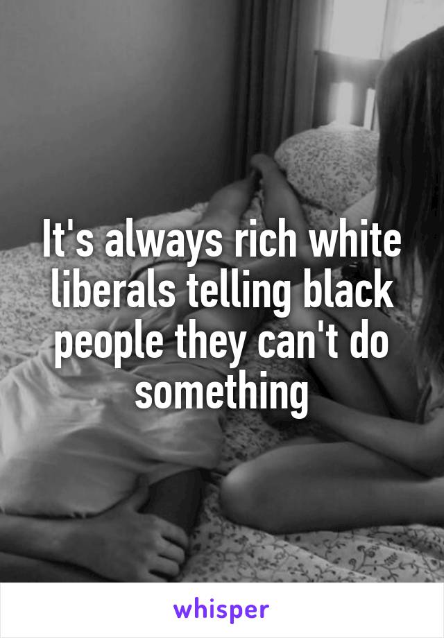 It's always rich white liberals telling black people they can't do something