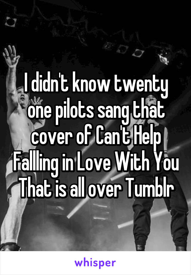 I didn't know twenty one pilots sang that cover of Can't Help Fallling in Love With You
That is all over Tumblr